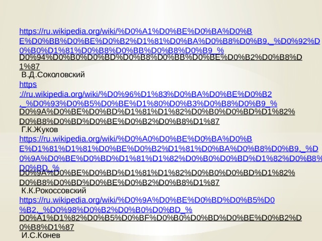 https://ru.wikipedia.org/wiki/%D0%A1%D0%BE%D0%BA%D0%BE%D0%BB%D0%BE%D0%B2%D1%81%D0%BA%D0%B8%D0%B9,_%D0%92%D0%B0%D1%81%D0%B8%D0%BB%D0%B8%D0%B9_% D0%94%D0%B0%D0%BD%D0%B8%D0%BB%D0%BE%D0%B2%D0%B8%D1%87  В.Д.Соколовский https ://ru.wikipedia.org/wiki/%D0%96%D1%83%D0%BA%D0%BE%D0%B2,_%D0%93%D0%B5%D0%BE%D1%80%D0%B3%D0%B8%D0%B9_% D0%9A%D0%BE%D0%BD%D1%81%D1%82%D0%B0%D0%BD%D1%82%D0%B8%D0%BD%D0%BE%D0%B2%D0%B8%D1%87  Г.К.Жуков https://ru.wikipedia.org/wiki/%D0%A0%D0%BE%D0%BA%D0%BE%D1%81%D1%81%D0%BE%D0%B2%D1%81%D0%BA%D0%B8%D0%B9,_%D0%9A%D0%BE%D0%BD%D1%81%D1%82%D0%B0%D0%BD%D1%82%D0%B8%D0%BD_% D0%9A%D0%BE%D0%BD%D1%81%D1%82%D0%B0%D0%BD%D1%82%D0%B8%D0%BD%D0%BE%D0%B2%D0%B8%D1%87  К.К.Рокоссовский https://ru.wikipedia.org/wiki/%D0%9A%D0%BE%D0%BD%D0%B5%D0%B2,_%D0%98%D0%B2%D0%B0%D0%BD_% D0%A1%D1%82%D0%B5%D0%BF%D0%B0%D0%BD%D0%BE%D0%B2%D0%B8%D1%87  И.С.Конев https://ru.wikipedia.org/wiki/%D0%92%D0%B5%D1%80%D1%88%D0%B8%D0%BD%D0%B8%D0%BD,_%D0%9A%D0%BE%D0%BD%D1%81%D1%82%D0%B0%D0%BD%D1%82%D0%B8%D0%BD_% D0%90%D0%BD%D0%B4%D1%80%D0%B5%D0%B5%D0%B2%D0%B8%D1%87  К.А.Вершинин 