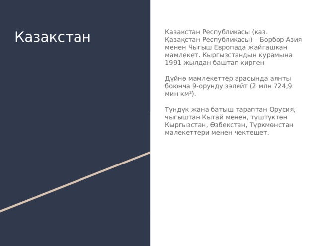 Казакстан Казакстан Республикасы (каз. Қазақстан Республикасы) – Борбор Азия менен Чыгыш Европада жайгашкан мамлекет. Кыргызстандын курамына 1991 жылдан баштап кирген Дүйнө мамлекеттер арасында аянты боюнча 9-орунду ээлейт (2 млн 724,9 мин км²). Түндүк жана батыш тараптан Орусия, чыгыштан Кытай менен, түштүктөн Кыргызстан, Өзбекстан, Түркмөнстан малекеттери менен чектешет. 