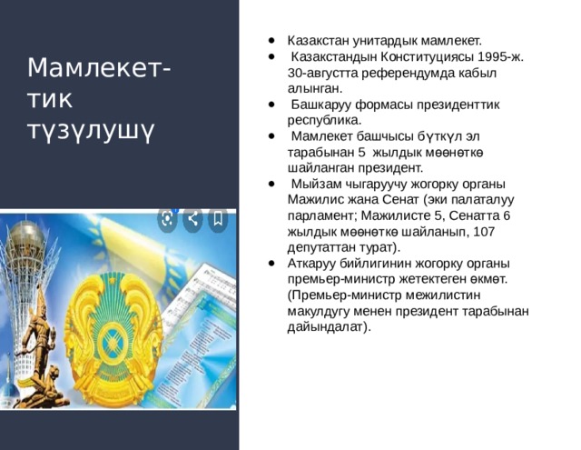 Казакстан унитардык мамлекет.  Казакстандын Конституциясы 1995-ж. 30-августта референдумда кабыл алынган.  Башкаруу формасы президенттик республика.  Мамлекет башчысы бүткүл эл тарабынан 5 жылдык мөөнөткө шайланган президент.  Мыйзам чыгаруучу жогорку органы Мажилис жана Сенат (эки палаталуу парламент; Мажилисте 5, Сенатта 6 жылдык мөөнөткө шайланып, 107 депутаттан турат). Аткаруу бийлигинин жогорку органы премьер-министр жетектеген өкмөт. (Премьер-министр межилистин макулдугу менен президент тарабынан дайындалат). Мамлекет-  тик  түзүлушү 