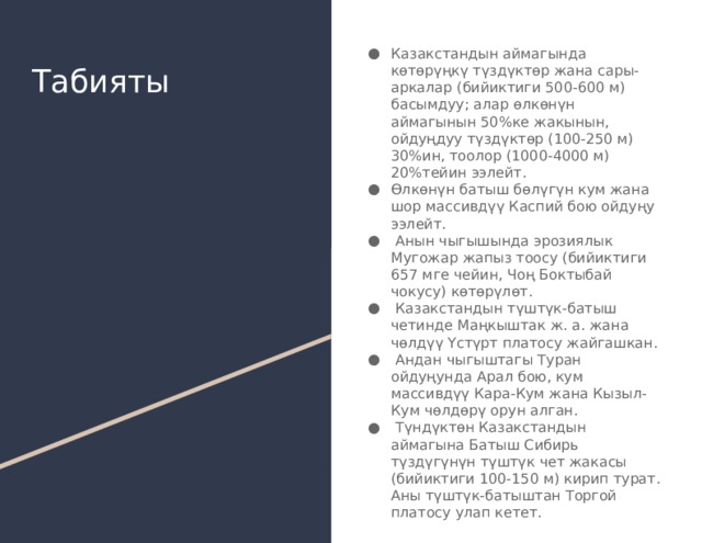 Казакстандын аймагында көтөрүңкү түздүктөр жана сары-аркалар (бийиктиги 500-600 м) басымдуу; алар өлкөнүн аймагынын 50%ке жакынын, ойдуңдуу түздүктөр (100-250 м) 30%ин, тоолор (1000-4000 м) 20%тейин ээлейт. Өлкөнүн батыш бөлүгүн кум жана шор массивдүү Каспий бою ойдуңу ээлейт.  Анын чыгышында эрозиялык Мугожар жапыз тоосу (бийиктиги 657 мге чейин, Чоң Боктыбай чокусу) көтөрүлөт.  Казакстандын түштүк-батыш четинде Маңкыштак ж. а. жана чөлдүү Үстүрт платосу жайгашкан.  Андан чыгыштагы Туран ойдуңунда Арал бою, кум массивдүү Кара-Кум жана Кызыл-Кум чөлдөрү орун алган.  Түндүктөн Казакстандын аймагына Батыш Сибирь түздүгүнүн түштүк чет жакасы (бийиктиги 100-150 м) кирип турат. Аны түштүк-батыштан Торгой платосу улап кетет. Табияты 