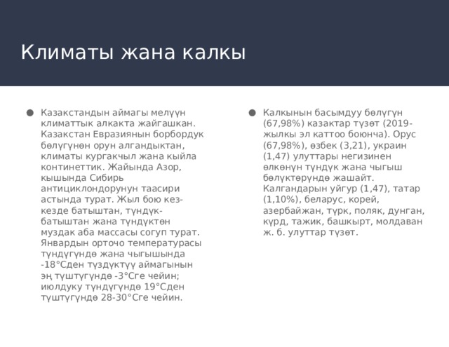 Климаты жана калкы Казакстандын аймагы мелүүн климаттык алкакта жайгашкан. Казакстан Евразиянын борбордук бөлүгүнөн орун алгандыктан, климаты кургакчыл жана кыйла континеттик. Жайында Азор, кышында Сибирь антициклондорунун таасири астында турат. Жыл бою кез-кезде батыштан, түндүк-батыштан жана түндүктөн муздак аба массасы согуп турат. Январдын орточо температурасы түндүгүндө жана чыгышында -18°Сден түздүктүү аймагынын эң түштүгүндө -3°Сге чейин; июлдуку түндүгүндө 19°Сден түштүгүндө 28-30°Сге чейин. Калкынын басымдуу бөлүгүн (67,98%) казактар түзөт (2019-жылкы эл каттоо боюнча). Орус (67,98%), өзбек (3,21), украин (1,47) улуттары негизинен өлкөнүн түндүк жана чыгыш бөлүктөрүндө жашайт. Калгандарын уйгур (1,47), татар (1,10%), беларус, корей, азербайжан, түрк, поляк, дунган, күрд, тажик, башкырт, молдаван ж. б. улуттар түзөт. 