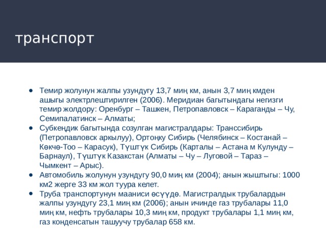 транспорт Темир жолунун жалпы узундугу 13,7 миң км, анын 3,7 миң кмден ашыгы электрлештирилген (2006). Меридиан багытындагы негизги темир жолдору: Оренбург – Ташкен, Петропавловск – Караганды – Чу, Семипалатинск – Алматы; Субкеңдик багытында созулган магистралдары: Транссибирь (Петропавловск аркылуу), Ортоңку Сибирь (Челябинск – Костанай – Көкчө-Тоо – Карасук), Түштүк Сибирь (Карталы – Астана м Кулунду – Барнаул), Түштүк Казакстан (Алматы – Чу – Луговой – Тараз – Чымкент – Арыс). Автомобиль жолунун узундугу 90,0 миң км (2004); анын жыштыгы: 1000 км2 жерге 33 км жол туура келет. Труба транспортунун мааниси өсүүдө. Магистралдык трубалардын жалпы узундугу 23,1 миң км (2006); анын ичинде газ трубалары 11,0 миң км, нефть трубалары 10,3 миң км, продукт трубалары 1,1 миң км, газ конденсатын ташуучу трубалар 658 км. 