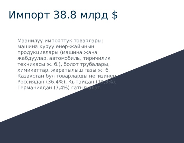 Импорт 38.8 млрд $ Маанилүү импорттук товарлары: машина куруу өнөр-жайынын продукциялары (машина жана жабдуулар, автомобиль, тиричилик техникасы ж. б.), болот трубалары, химикаттар, жаратылыш газы ж. б. Казакстан бул товарларды негизинен Россиядан (36,4%), Кытайдан (19,3%), Германиядан (7,4%) сатып алат. 