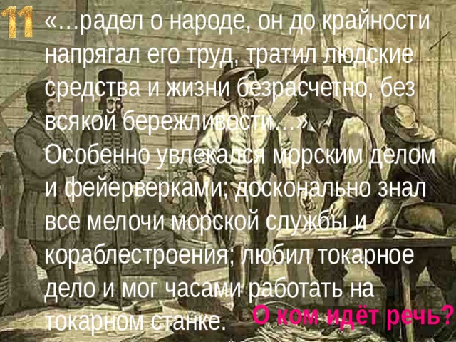 «…радел о народе, он до крайности напрягал его труд, тратил людские средства и жизни безрасчетно, без всякой бережливости…». Особенно увлекался морским делом и фейерверками; досконально знал все мелочи морской службы и кораблестроения; любил токарное дело и мог часами работать на токарном станке. О ком идёт речь? 