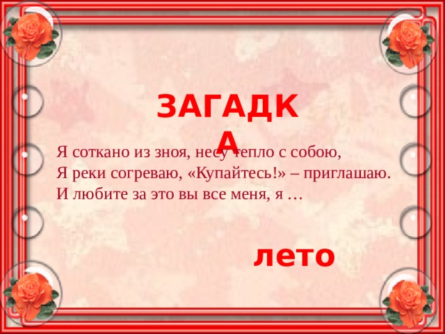 ЗАГАДКА Я соткано из зноя, несу тепло с собою,  Я реки согреваю, «Купайтесь!» – приглашаю.  И любите за это вы все меня, я … лето 