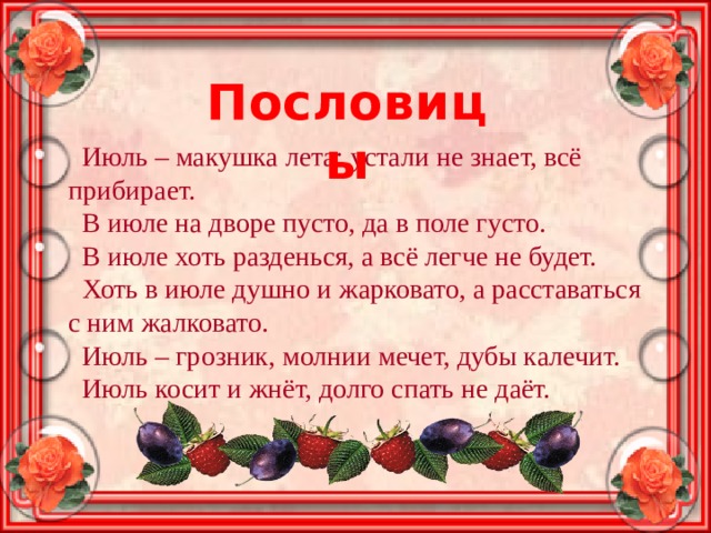 Пословицы Июль – макушка лета: устали не знает, всё прибирает. В июле на дворе пусто, да в поле густо. В июле хоть разденься, а всё легче не будет. Хоть в июле душно и жарковато, а расставаться с ним жалковато. Июль – грозник, молнии мечет, дубы калечит. Июль косит и жнёт, долго спать не даёт.  