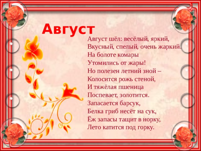 Август Август шёл: весёлый, яркий, Вкусный, спелый, очень жаркий. На болоте комары Утомились от жары! Но полезен летний зной – Колосится рожь стеной, И тяжёлая пшеница Поспевает, золотится. Запасается барсук, Белка гриб несёт на сук, Ёж запасы тащит в норку, Лето катится под горку. 