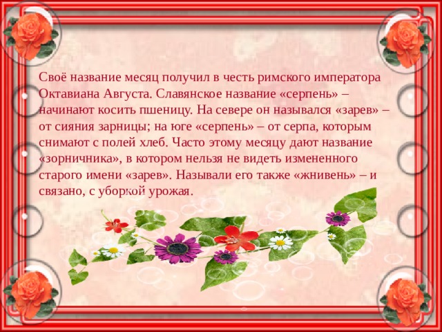 Своё название месяц получил в честь римского императора Октавиана Августа. Славянское название «серпень» – начинают косить пшеницу. На севере он назывался «зарев» – от сияния зарницы; на юге «серпень» – от серпа, которым снимают с полей хлеб. Часто этому месяцу дают название «зорничника», в котором нельзя не видеть измененного старого имени «зарев». Называли его также «жнивень» – и связано, с уборкой урожая. 