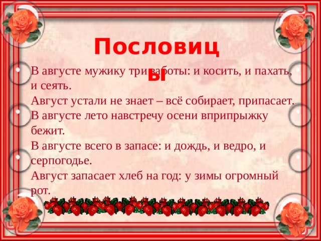 Пословицы В августе мужику три заботы: и косить, и пахать, и сеять. Август устали не знает – всё собирает, припасает. В августе лето навстречу осени вприпрыжку бежит. В августе всего в запасе: и дождь, и ведро, и серпогодье. Август запасает хлеб на год: у зимы огромный рот. 