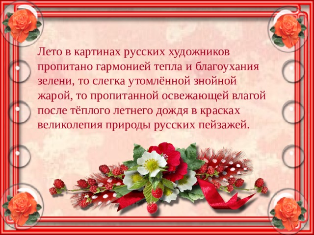 Лето в картинах русских художников пропитано гармонией тепла и благоухания зелени, то слегка утомлённой знойной жарой, то пропитанной освежающей влагой после тёплого летнего дождя в красках великолепия природы русских пейзажей. 
