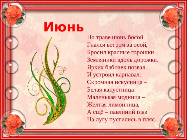 Июнь По траве июнь босой Гнался ветром за осой, Бросил красные горошки Земляники вдоль дорожки. Ярких бабочек позвал И устроил карнавал: Скромная искусница – Белая капустница. Маленькая модница – Жёлтая лимонница, А ещё – павлиний глаз На лугу пустились в пляс. 