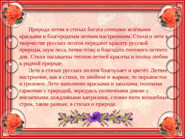 Природа летом в стихах богата сочными зелёными красками и благородным летним настроением. Стихи о лете в творчестве русских поэтов передают красоту русской природы, шум леса, пение птиц и благодать погожего летнего дня. Стихи насыщены теплом летней красоты и полны любви к родной природе. Лето в стихах русских поэтов благоухает и цветёт. Летнее настроение, как и стихи, то знойное и жаркое, то порывистое и грозовое. Лето наполнено красками и запахами, полными гармонии с природой, чередуясь солнечными днями с внезапными дождливыми капризами, словно нити волшебных строк, такие разные, в стихах о природе. 