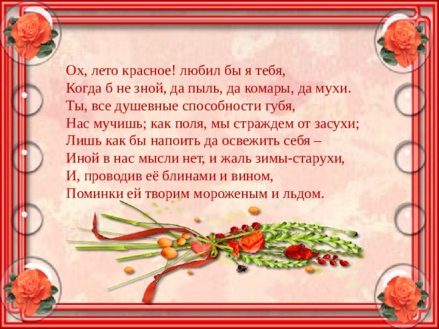 Ох, лето красное! любил бы я тебя,  Когда б не зной, да пыль, да комары, да мухи.  Ты, все душевные способности губя,  Нас мучишь; как поля, мы страждем от засухи;  Лишь как бы напоить да освежить себя –  Иной в нас мысли нет, и жаль зимы-старухи,  И, проводив её блинами и вином,  Поминки ей творим мороженым и льдом. 