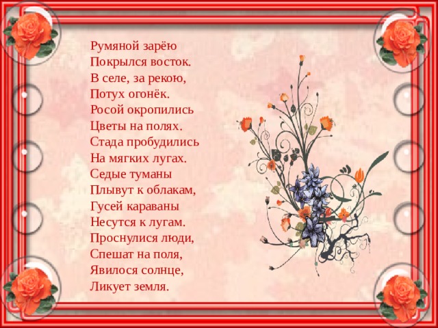 Румяной зарёю  Покрылся восток.  В селе, за рекою,  Потух огонёк.  Росой окропились  Цветы на полях.  Стада пробудились  На мягких лугах.  Седые туманы  Плывут к облакам,  Гусей караваны  Несутся к лугам.  Проснулися люди,  Спешат на поля,  Явилося солнце,  Ликует земля. 