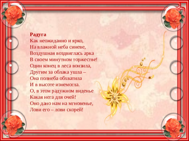 Радуга Как неожиданно и ярко, На влажной неба синеве, Воздушная воздвиглась арка В своем минутном торжестве! Один конец в леса вонзила, Другим за облака ушла – Она полнеба обхватила И в высоте изнемогла. О, в этом радужном виденье Какая нега для очей! Оно дано нам на мгновенье, Лови его – лови скорей! 
