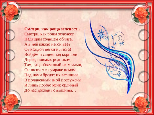 Смотри, как роща зеленеет… Смотри, как роща зеленеет,  Палящим солнцем облита,  А в ней какою негой веет  От каждой ветки и листа!  Войдём и сядем над корнями  Дерев, поимых родником, –  Там, где, обвеянный их мглами,  Он шепчет в сумраке немом.  Над нами бредят их вершины,  В полдневный зной погружены,  И лишь порою крик орлиный  До нас доходит с вышины… 