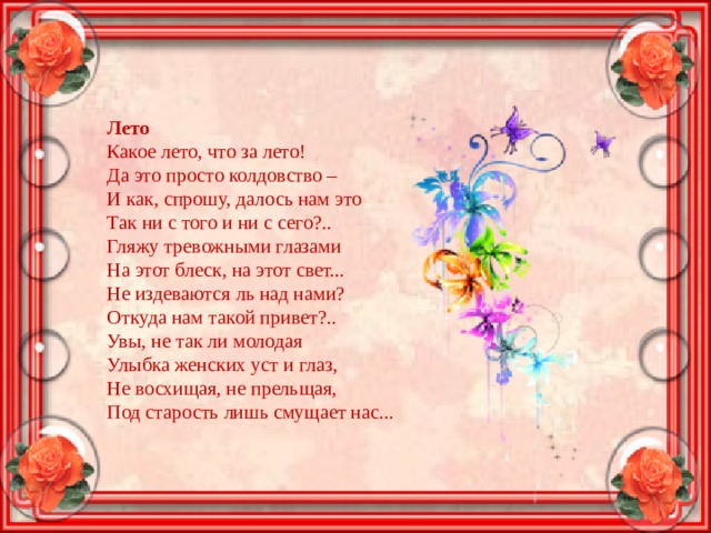 Лето Какое лето, что за лето!  Да это просто колдовство –  И как, спрошу, далось нам это  Так ни с того и ни с сего?.. Гляжу тревожными глазами  На этот блеск, на этот свет...  Не издеваются ль над нами?  Откуда нам такой привет?.. Увы, не так ли молодая  Улыбка женских уст и глаз,  Не восхищая, не прельщая,  Под старость лишь смущает нас... 