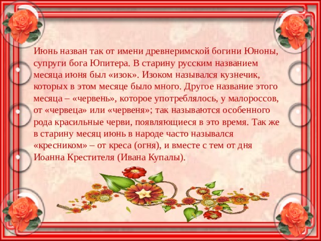 Июнь назван так от имени древнеримской богини Юноны, супруги бога Юпитера. В старину русским названием месяца июня был «изок». Изоком назывался кузнечик, которых в этом месяце было много. Другое название этого месяца – «червень», которое употреблялось, у малороссов, от «червеца» или «червеня»; так называются особенного рода красильные черви, появляющиеся в это время. Так же в старину месяц июнь в народе часто назывался «кресником» – от креса (огня), и вместе с тем от дня Иоанна Крестителя (Ивана Купалы). 