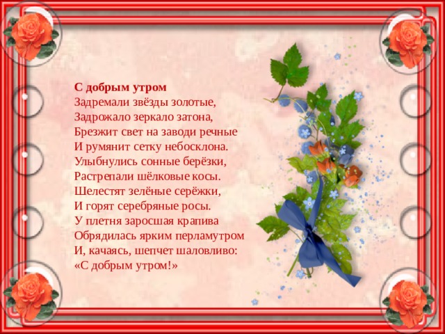 С добрым утром Задремали звёзды золотые,  Задрожало зеркало затона,  Брезжит свет на заводи речные  И румянит сетку небосклона. Улыбнулись сонные берёзки,  Растрепали шёлковые косы.  Шелестят зелёные серёжки,  И горят серебряные росы. У плетня заросшая крапива  Обрядилась ярким перламутром  И, качаясь, шепчет шаловливо:  «С добрым утром!» 