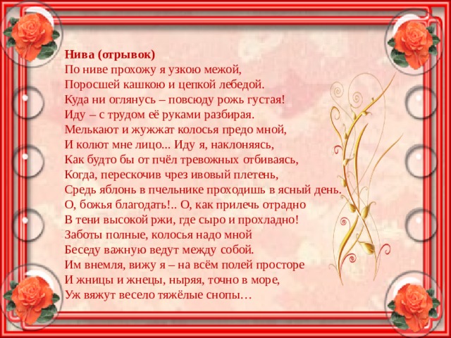 Нива (отрывок) По ниве прохожу я узкою межой, Поросшей кашкою и цепкой лебедой. Куда ни оглянусь – повсюду рожь густая! Иду – с трудом её руками разбирая. Мелькают и жужжат колосья предо мной, И колют мне лицо... Иду я, наклоняясь, Как будто бы от пчёл тревожных отбиваясь, Когда, перескочив чрез ивовый плетень, Средь яблонь в пчельнике проходишь в ясный день. О, божья благодать!.. О, как прилечь отрадно В тени высокой ржи, где сыро и прохладно! Заботы полные, колосья надо мной Беседу важную ведут между собой. Им внемля, вижу я – на всём полей просторе И жницы и жнецы, ныряя, точно в море, Уж вяжут весело тяжёлые снопы… 