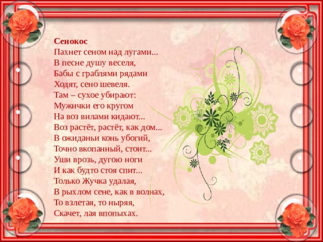 Сенокос Пахнет сеном над лугами... В песне душу веселя, Бабы с граблями рядами Ходят, сено шевеля. Там – сухое убирают: Мужички его кругом На воз вилами кидают... Воз растёт, растёт, как дом... В ожиданьи конь убогий, Точно вкопанный, стоит... Уши врозь, дугою ноги И как будто стоя спит... Только Жучка удалая, В рыхлом сене, как в волнах, То взлетая, то ныряя, Скачет, лая впопыхах. 
