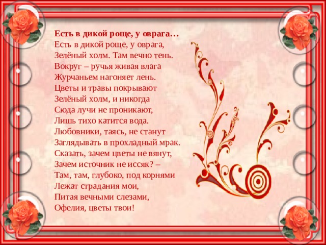 Есть в дикой роще, у оврага…  Есть в дикой роще, у оврага,  Зелёный холм. Там вечно тень.  Вокруг – ручья живая влага  Журчаньем нагоняет лень.  Цветы и травы покрывают  Зелёный холм, и никогда  Сюда лучи не проникают,  Лишь тихо катится вода.  Любовники, таясь, не станут  Заглядывать в прохладный мрак.  Сказать, зачем цветы не вянут,  Зачем источник не иссяк? –  Там, там, глубоко, под корнями  Лежат страдания мои,  Питая вечными слезами,  Офелия, цветы твои! 