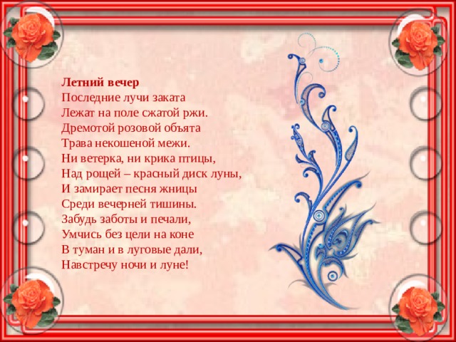 Летний вечер  Последние лучи заката  Лежат на поле сжатой ржи.  Дремотой розовой объята  Трава некошеной межи.  Ни ветерка, ни крика птицы,  Над рощей – красный диск луны,  И замирает песня жницы  Среди вечерней тишины.  Забудь заботы и печали,  Умчись без цели на коне  В туман и в луговые дали,  Навстречу ночи и луне! 