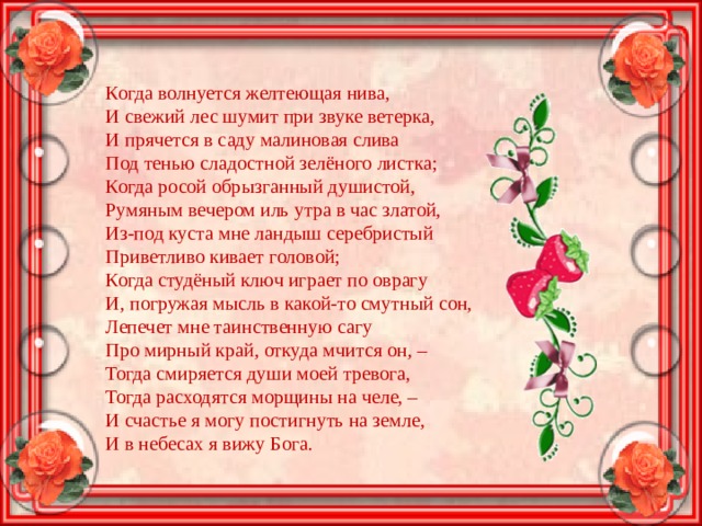 Когда волнуется желтеющая нива,  И свежий лес шумит при звуке ветерка,  И прячется в саду малиновая слива  Под тенью сладостной зелёного листка;  Когда росой обрызганный душистой,  Румяным вечером иль утра в час златой,  Из-под куста мне ландыш серебристый  Приветливо кивает головой;  Когда студёный ключ играет по оврагу  И, погружая мысль в какой-то смутный сон,  Лепечет мне таинственную сагу  Про мирный край, откуда мчится он, –  Тогда смиряется души моей тревога,  Тогда расходятся морщины на челе, –  И счастье я могу постигнуть на земле,  И в небесах я вижу Бога. 