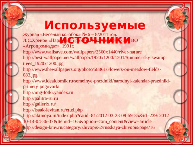 Используемые источники Журнал «Весёлый колобок» № 6 – 8/2011 год. Л.С.Хренов «Народные приметы и календарь» - М.: ВО «Агропромиздат», 1991г. http://www.wallsave.com/wallpapers/2560x1440/river-nature http://best-wallpaper.net/wallpaper/1920x1200/1201/Summer-sky-swamp-trees_1920x1200.jpg http://www.thewallpapers.org/photo/58861/Flowers-on-meadow-fields-083.jpg http://www.idealdomik.ru/semeinye-prazdniki/narodnyi-kalendar-prazdniki-primety-pogovorki http://img-fotki.yandex.ru http://palitra-ru.ru http://gallerix.ru/ http://isaak-levitan.ru/etud.php http://aktinoya.ru/index.php?catid=81:2012-03-23-09-59-35&id=239: 2012-10-14-04-36-37&Itemid=165&option=com_content&view=article http://design-kmv.ru/category/zhivopis-2/russkaya-zhivopis/page/16 