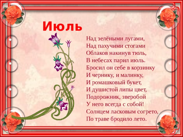 Июль Над зелёными лугами, Над пахучими стогами Облаков накинув тюль, В небесах парил июль. Бросил он себе в корзинку И чернику, и малинку, И ромашковый букет, И душистой липы цвет, Подорожник, зверобой У него всегда с собой! Солнцем ласковым согрето, По траве бродило лето. 