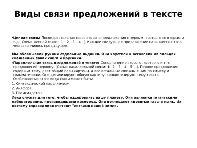 Виды связи предложений в тексте   Цепная связь:  Последовательная связь второго предложения с первым, третьего со вторым и т.д.( Схема цепной связи:  1 – 2 – 3 – 4…). Каждое следующее предложение начинается с того, чем закончилось предыдущее.  Мы обламывали руками отдельные льдинки. Они хрустели и оставляли на пальцах смешанный запах снега и брусники. Параллельная связь предложений в тексте:  Соподчинение второго, третьего и т.п. предложений первому. (Схема параллельной связи: 1:  2 – 3 – 4 – 5 …). Первое предложение содержит тему, дает общий план картины, а все остальные связаны с ним по смыслу и грамматически. Они детализируют общую картину, конкретизируют тему текста. Особенностью этого вида связи может быть: Синтаксический параллелизм. Анафора. Полисиндетон. Леса служат для того, чтобы оздоровлять нашу планету. Они являются гигантскими лабораториями, производящими кислород. Они поглощают ядовитые газы и пыль. Их поэтому справедливо считают 