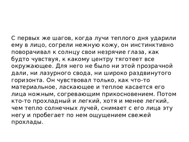 С первых же шагов, когда лучи теплого дня ударили ему в лицо, согрели нежную кожу, он инстинктивно поворачивал к солнцу свои незрячие глаза, как будто чувствуя, к какому центру тяготеет все окружающее. Для него не было ни этой прозрачной дали, ни лазурного свода, ни широко раздвинутого горизонта. Он чувствовал только, как что-то материальное, ласкающее и теплое касается его лица ножным, согревающим прикосновением. Потом кто-то прохладный и легкий, хотя и менее легкий, чем тепло солнечных лучей, снимает с его лица эту негу и пробегает по нем ощущением свежей прохлады. 