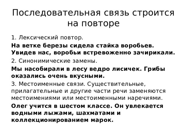 Последовательная связь строится на повторе 1. Лексический повтор. На ветке березы сидела стайка воробьев. Увидев нас, воробьи встревоженно зачирикали. 2. Синонимические замены. Мы насобирали в лесу ведро лисичек. Грибы оказались очень вкусными. 3. Местоименные связи. Существительные, прилагательные и другие части речи заменяются местоимениями или местоименными наречиями. Олег учится в шестом классе. Он увлекается водными лыжами, шахматами и коллекционированием марок. 