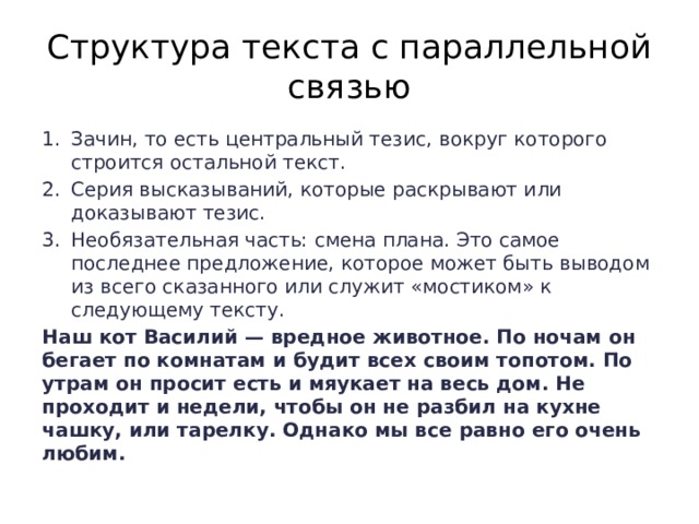 Структура текста с параллельной связью Зачин, то есть центральный тезис, вокруг которого строится остальной текст. Серия высказываний, которые раскрывают или доказывают тезис. Необязательная часть: смена плана. Это самое последнее предложение, которое может быть выводом из всего сказанного или служит «мостиком» к следующему тексту. Наш кот Василий — вредное животное. По ночам он бегает по комнатам и будит всех своим топотом. По утрам он просит есть и мяукает на весь дом. Не проходит и недели, чтобы он не разбил на кухне чашку, или тарелку. Однако мы все равно его очень любим. 