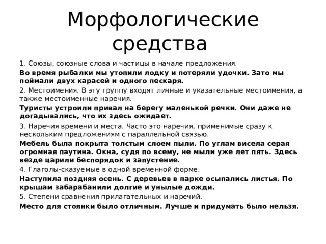 Морфологические средства Союзы, союзные слова и частицы в начале предложения. Во время рыбалки мы утопили лодку и потеряли удочки. Зато мы поймали двух карасей и одного пескаря. 2. Местоимения. В эту группу входят личные и указательные местоимения, а также местоименные наречия. Туристы устроили привал на берегу маленькой речки. Они даже не догадывались, что их здесь ожидает. 3. Наречия времени и места. Часто это наречия, применимые сразу к нескольким предложениям с параллельной связью. Мебель была покрыта толстым слоем пыли. По углам висела серая огромная паутина. Окна, судя по всему, не мыли уже лет пять. Здесь везде царили беспорядок и запустение. 4. Глаголы-сказуемые в одной временной форме. Наступила поздняя осень. С деревьев в парке осыпались листья. По крышам забарабанили долгие и унылые дожди. 5. Степени сравнения прилагательных и наречий. Место для стоянки было отличным. Лучше и придумать было нельзя. 