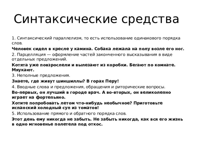 Синтаксические средства 1. Синтаксический параллелизм, то есть использование одинакового порядка слов. Человек сидел в кресле у камина. Собака лежала на полу возле его ног. 2. Парцелляция — оформление частей законченного высказывания в виде отдельных предложений. Котята уже повзрослели и вылезают из коробки. Бегают по комнате. Мяукают. 3. Неполные предложения. Знаете, где живут шиншиллы? В горах Перу! 4. Вводные слова и предложения, обращения и риторические вопросы. Во-первых, он лучший в городе врач. А во-вторых, он великолепно играет на фортепьяно. Хотите попробовать летом что-нибудь необычное? Приготовьте испанский холодный суп из томатов! 5. Использование прямого и обратного порядка слов. Этот день ему никогда не забыть. Не забыть никогда, как вся его жизнь в одно мгновенье полетела под откос. 