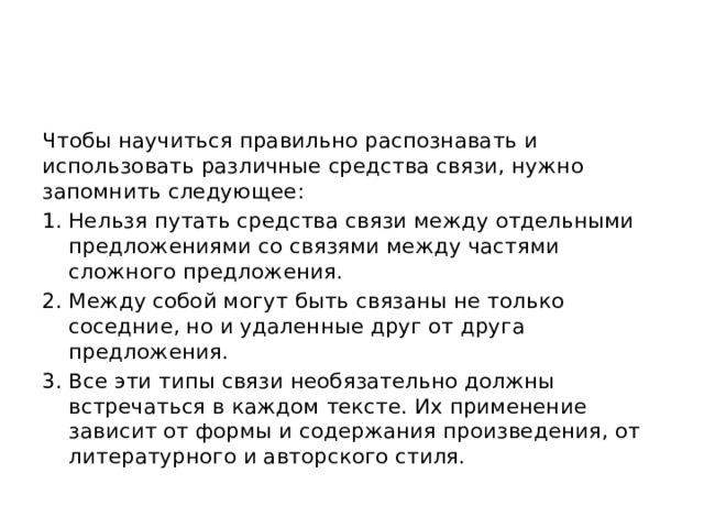 Чтобы научиться правильно распознавать и использовать различные средства связи, нужно запомнить следующее: Нельзя путать средства связи между отдельными предложениями со связями между частями сложного предложения. Между собой могут быть связаны не только соседние, но и удаленные друг от друга предложения. Все эти типы связи необязательно должны встречаться в каждом тексте. Их применение зависит от формы и содержания произведения, от литературного и авторского стиля. 