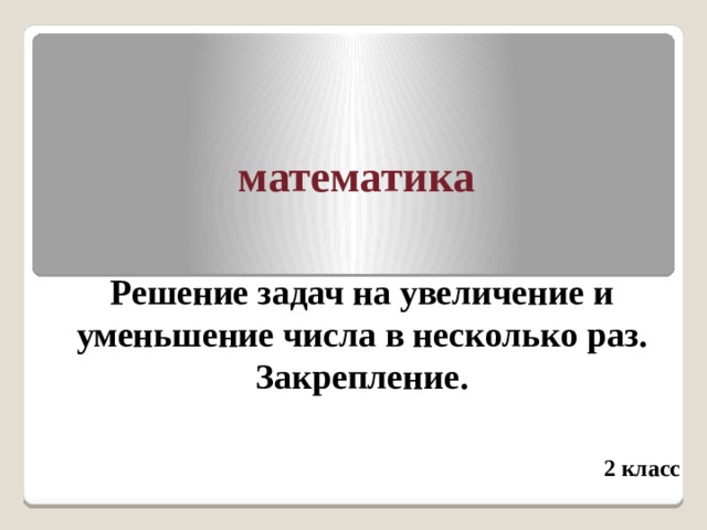 математика Решение задач на увеличение и уменьшение числа в несколько раз. Закрепление.   2 класс 