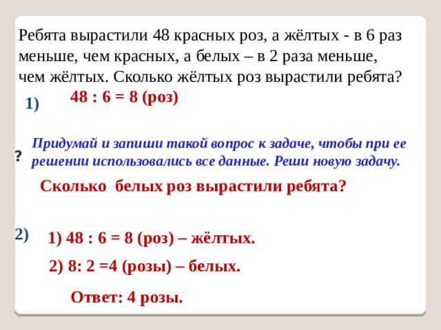 Ребята вырастили 48 красных роз, а жёлтых - в 6 раз меньше, чем красных, а белых – в 2 раза меньше, чем жёлтых. Сколько жёлтых роз вырастили ребята?   48 : 6 = 8 (роз) 1) Придумай и запиши такой вопрос к задаче, чтобы при ее решении использовались все данные. Реши новую задачу. ?  Сколько белых роз вырастили ребята?   2) 8: 2 =4 (розы) – белых.  Ответ: 4 розы. 2) 1) 48 : 6 = 8 (роз) – жёлтых. 