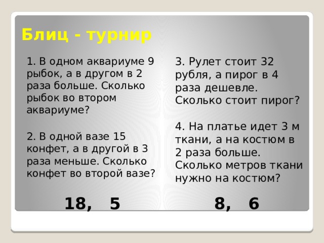 Блиц - турнир 1. В одном аквариуме 9 рыбок, а в другом в 2 раза больше. Сколько рыбок во втором аквариуме? 3. Рулет стоит 32 рубля, а пирог в 4 раза дешевле. Сколько стоит пирог? 2. В одной вазе 15 конфет, а в другой в 3 раза меньше. Сколько конфет во второй вазе? 4. На платье идет 3 м ткани, а на костюм в 2 раза больше. Сколько метров ткани нужно на костюм? 18, 5 8, 6 