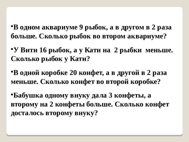 В одном аквариуме 9 рыбок, а в другом в 2 раза больше. Сколько рыбок во втором аквариуме?  У Вити 16 рыбок, а у Кати на 2 рыбки меньше. Сколько рыбок у Кати?  В одной коробке 20 конфет, а в другой в 2 раза меньше. Сколько конфет во второй коробке?  Бабушка одному внуку дала 3 конфеты, а второму на 2 конфеты больше. Сколько конфет досталось второму внуку? 