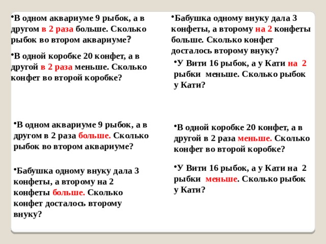 В одном аквариуме 9 рыбок, а в другом в 2 раза больше. Сколько рыбок во втором аквариуме ? Бабушка одному внуку дала 3 конфеты, а второму на 2 конфеты больше. Сколько конфет досталось второму внуку? В одной коробке 20 конфет, а в другой в 2 раза меньше. Сколько конфет во второй коробке? У Вити 16 рыбок, а у Кати на 2 рыбки меньше. Сколько рыбок у Кати? В одном аквариуме 9 рыбок, а в другом в 2 раза больше. Сколько рыбок во втором аквариуме? В одной коробке 20 конфет, а в другой в 2 раза меньше. Сколько конфет во второй коробке? У Вити 16 рыбок, а у Кати на 2 рыбки меньше . Сколько рыбок у Кати? Бабушка одному внуку дала 3 конфеты, а второму на 2 конфеты больше. Сколько конфет досталось второму внуку? 