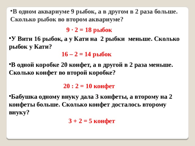 В одном аквариуме 9 рыбок, а в другом в 2 раза больше. Сколько рыбок во втором аквариуме? 9 · 2 = 18 рыбок У Вити 16 рыбок, а у Кати на 2 рыбки меньше. Сколько рыбок у Кати? 16 – 2 = 14 рыбок В одной коробке 20 конфет, а в другой в 2 раза меньше. Сколько конфет во второй коробке? 20 : 2 = 10 конфет Бабушка одному внуку дала 3 конфеты, а второму на 2 конфеты больше. Сколько конфет досталось второму внуку? 3 + 2 = 5 конфет 