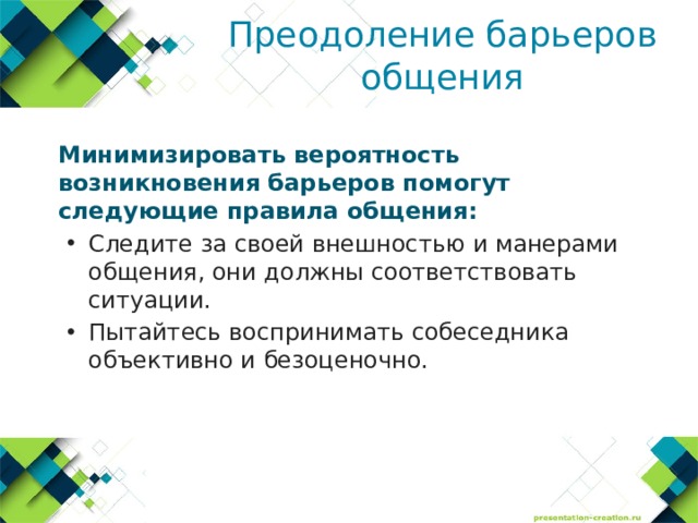 Преодоление барьеров общения  Минимизировать вероятность возникновения барьеров помогут следующие правила общения: Следите за своей внешностью и манерами общения, они должны соответствовать ситуации. Пытайтесь воспринимать собеседника объективно и безоценочно. Следите за своей внешностью и манерами общения, они должны соответствовать ситуации. Пытайтесь воспринимать собеседника объективно и безоценочно. 