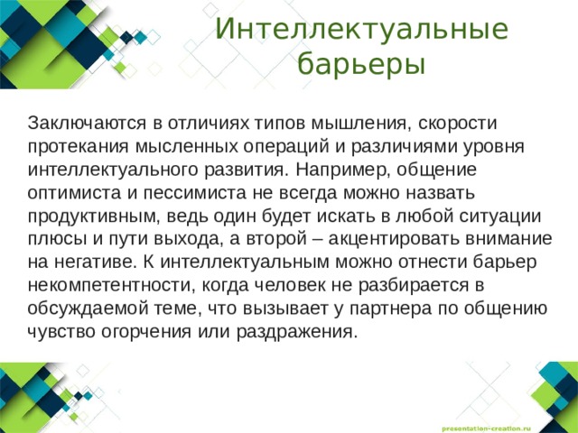Интеллектуальные барьеры  Заключаются в отличиях типов мышления, скорости протекания мысленных операций и различиями уровня интеллектуального развития. Например, общение оптимиста и пессимиста не всегда можно назвать продуктивным, ведь один будет искать в любой ситуации плюсы и пути выхода, а второй – акцентировать внимание на негативе. К интеллектуальным можно отнести барьер некомпетентности, когда человек не разбирается в обсуждаемой теме, что вызывает у партнера по общению чувство огорчения или раздражения. 