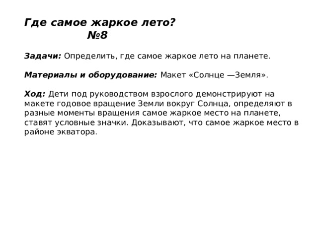 Где самое жаркое лето? №8   Задачи:  Определить, где самое жаркое лето на планете.    Материалы и оборудование:  Макет «Солнце —Земля».   Ход:  Дети под руководством взрослого демонстрируют на макете годовое вращение Земли вокруг Солнца, определяют в разные моменты вращения самое жаркое место на планете, ставят условные значки. Доказывают, что самое жаркое место в районе экватора.   