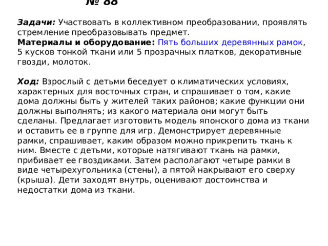 Дом из ткани № 88   Задачи:  Участвовать в коллективном преобразовании, проявлять стремление преобразовывать предмет. Материалы и оборудование:   Пять больших деревянных рамок , 5 кусков тонкой ткани или 5 прозрачных платков, декоративные гвозди, молоток.   Ход:  Взрослый с детьми беседует о климатических условиях, характерных для восточных стран, и спрашивает о том, какие дома должны быть у жителей таких районов; какие функции они должны выполнять; из какого материала они могут быть сделаны. Предлагает изготовить модель японского дома из ткани и оставить ее в группе для игр. Демонстрирует деревянные рамки, спрашивает, каким образом можно прикрепить ткань к ним. Вместе с детьми, которые натягивают ткань на рамки, прибивает ее гвоздиками. Затем располагают четыре рамки в виде четырехугольника (стены), а пятой накрывают его сверху (крыша). Дети заходят внутрь, оценивают достоинства и недостатки дома из ткани. 