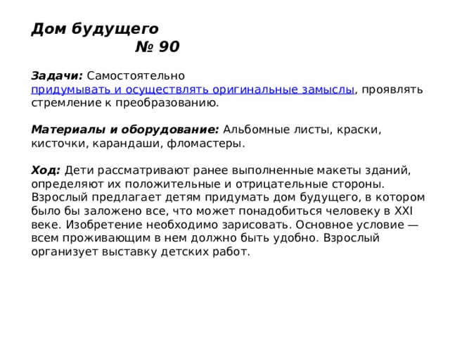 Дом будущего № 90   Задачи:  Самостоятельно  придумывать и осуществлять оригинальные замыслы , проявлять стремление к преобразованию.   Материалы и оборудование:  Альбомные листы, краски, кисточки, карандаши, фломастеры.   Ход:  Дети рассматривают ранее выполненные макеты зданий, определяют их положительные и отрицательные стороны. Взрослый предлагает детям придумать дом будущего, в котором было бы заложено все, что может понадобиться человеку в XXI веке. Изобретение необходимо зарисовать. Основное условие — всем проживающим в нем должно быть удобно. Взрослый организует выставку детских работ. 