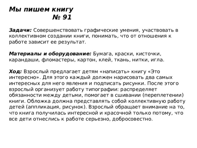 Мы пишем книгу № 91   Задачи:  Совершенствовать графические умения, участвовать в коллективном создании книги, понимать, что от отношения к работе зависит ее результат.   Материалы и оборудование:  Бумага, краски, кисточки, карандаши, фломастеры, картон, клей, ткань, нитки, игла.   Ход:  Взрослый предлагает детям «написать» книгу «Это интересно». Для этого каждый должен нарисовать два самых интересных для него явления и подписать рисунки. После этого взрослый организует работу типографии: распределяет обязанности между детьми, помогает в сшивании (переплетении) книги. Обложка должна представлять собой коллективную работу детей (аппликация, рисунок). Взрослый обращает внимание на то, что книга получилась интересной и красочной только потому, что все дети отнеслись к работе серьезно, добросовестно. 