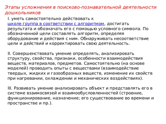 Этапы усложнения в поисково-познавательной деятельности дошкольников I. уметь самостоятельно действовать к  школе группа в соответствии с алгоритмом , достигать результата и обозначать его с помощью условного символа. По обозначенной цели составлять алгоритм, определяя оборудование и действия с ним. Обнаруживать несоответствие цели и действий и корректировать свою деятельность.   II. Совершенствовать умение определять, анализировать структуру, свойства, признаки, особенности взаимодействия веществ, материалов, предметов. Самостоятельно (на основе моделей) проводить опыты с веществами (взаимодействие твердых, жидких и газообразных веществ, изменение их свойств при нагревании, охлаждении и механических воздействиях).   III. Развивать умение анализировать объект и представлять его в системе взаимосвязей и взаимообусловленностей (строение, функционирование, назначение; его существование во времени и пространстве и пр.). 